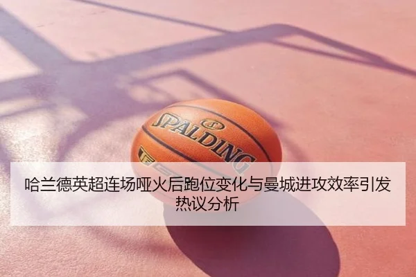 哈兰德英超连场哑火后跑位变化与曼城进攻效率引发热议分析