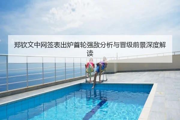 郑钦文中网签表出炉首轮强敌分析与晋级前景深度解读